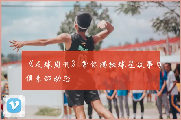 《足球周刊》带你揭秘球星故事与俱乐部动态