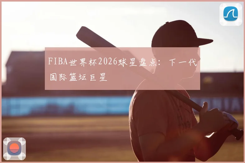 FIBA世界杯2026球星盘点：下一代国际篮坛巨星