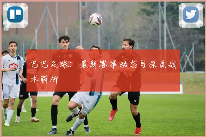 巴巴足球：最新赛事动态与深度战术解析