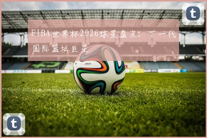 FIBA世界杯2026球星盘点：下一代国际篮坛巨星